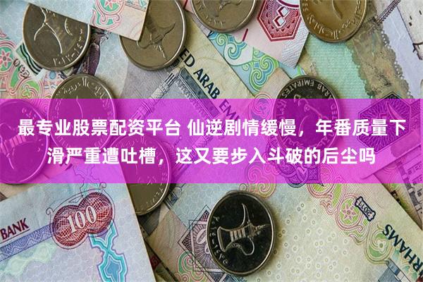 最专业股票配资平台 仙逆剧情缓慢，年番质量下滑严重遭吐槽，这又要步入斗破的后尘吗