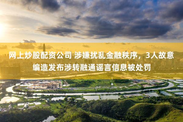 网上炒股配资公司 涉嫌扰乱金融秩序，3人故意编造发布涉转融通谣言信息被处罚