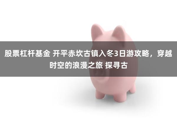 股票杠杆基金 开平赤坎古镇入冬3日游攻略，穿越时空的浪漫之旅 探寻古