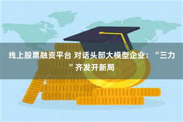 线上股票融资平台 对话头部大模型企业：“三力”齐发开新局