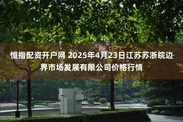 恒指配资开户网 2025年4月23日江苏苏浙皖边界市场发展有限公司价格行情