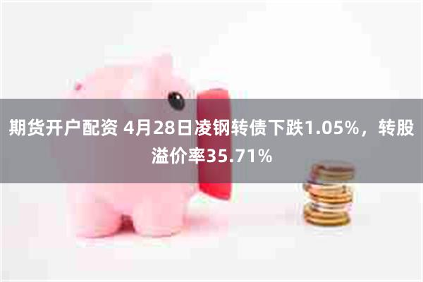 期货开户配资 4月28日凌钢转债下跌1.05%，转股溢价率35.71%