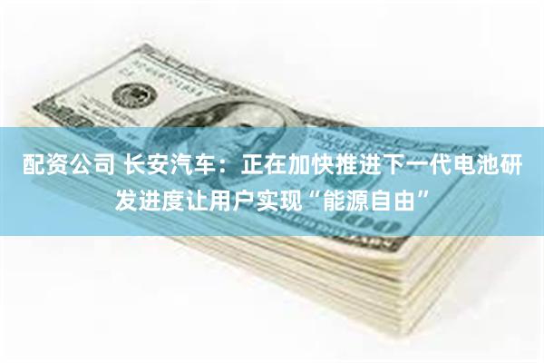 配资公司 长安汽车：正在加快推进下一代电池研发进度让用户实现“能源自由”