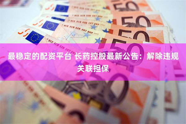 最稳定的配资平台 长药控股最新公告：解除违规关联担保