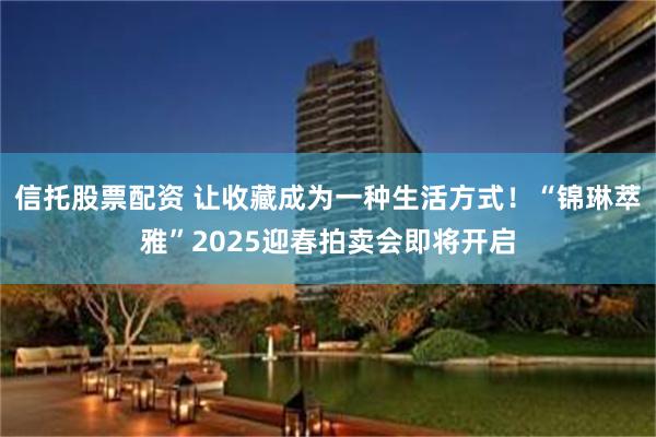 信托股票配资 让收藏成为一种生活方式！“锦琳萃雅”2025迎春拍卖会即将开启