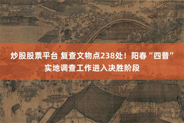 炒股股票平台 复查文物点238处！阳春“四普”实地调查工作进入决胜阶段