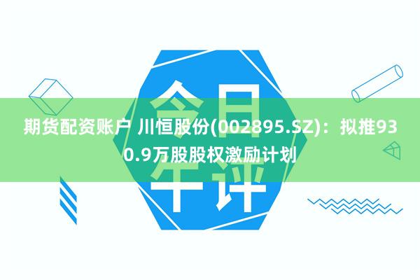 期货配资账户 川恒股份(002895.SZ)：拟推930.9万股股权激励计划