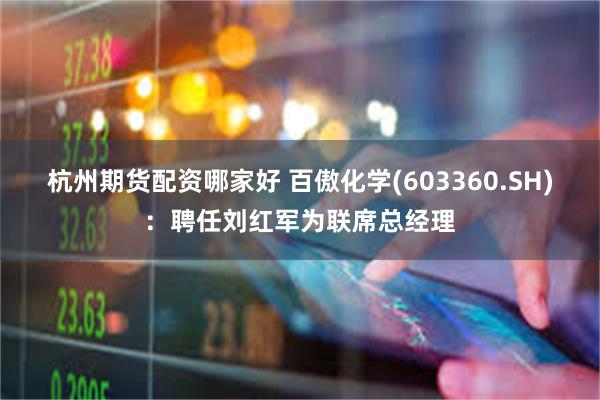 杭州期货配资哪家好 百傲化学(603360.SH)：聘任刘红军为联席总经理