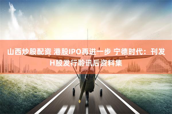 山西炒股配资 港股IPO再进一步 宁德时代：刊发H股发行聆讯后资料集