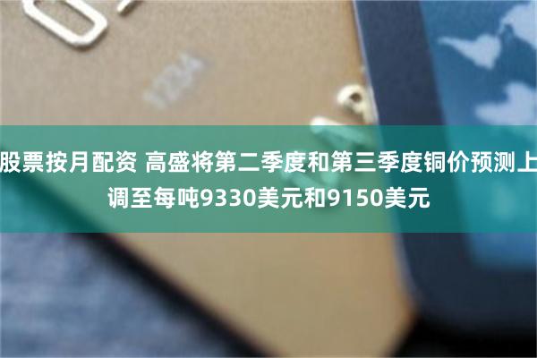 股票按月配资 高盛将第二季度和第三季度铜价预测上调至每吨9330美元和9150美元