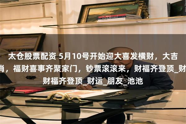 太仓股票配资 5月10号开始迎大喜发横财，大吉大利的4个生肖，福财喜事齐聚家门，钞票滚滚来，财福齐登顶_财运_朋友_池池