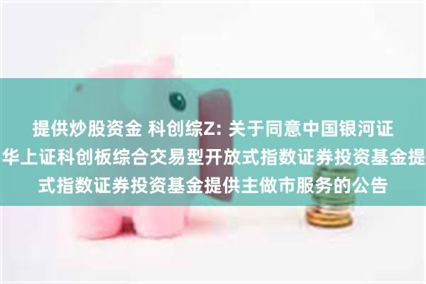 提供炒股资金 科创综Z: 关于同意中国银河证券股份有限公司为鹏华上证科创板综合交易型开放式指数证券投资基金提供主做市服务的公告