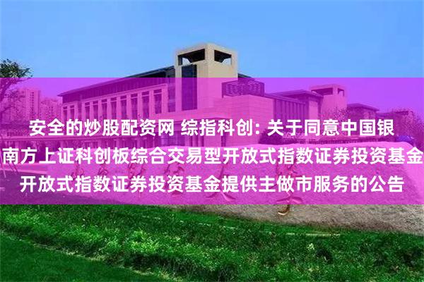 安全的炒股配资网 综指科创: 关于同意中国银河证券股份有限公司为南方上证科创板综合交易型开放式指数证券投资基金提供主做市服务的公告