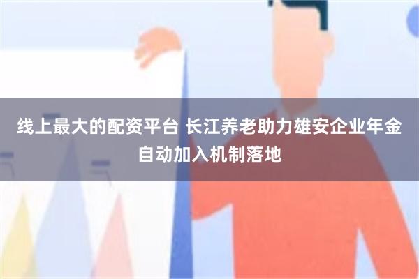 线上最大的配资平台 长江养老助力雄安企业年金自动加入机制落地