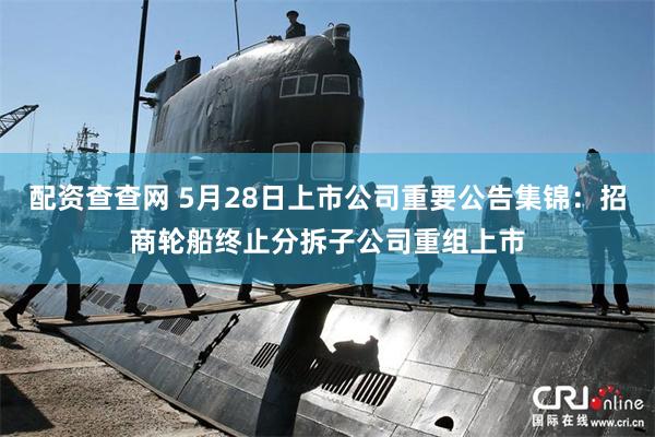 配资查查网 5月28日上市公司重要公告集锦：招商轮船终止分拆子公司重组上市