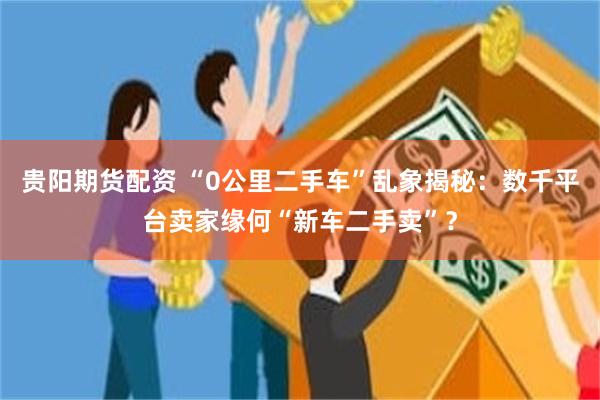 贵阳期货配资 “0公里二手车”乱象揭秘：数千平台卖家缘何“新车二手卖”？