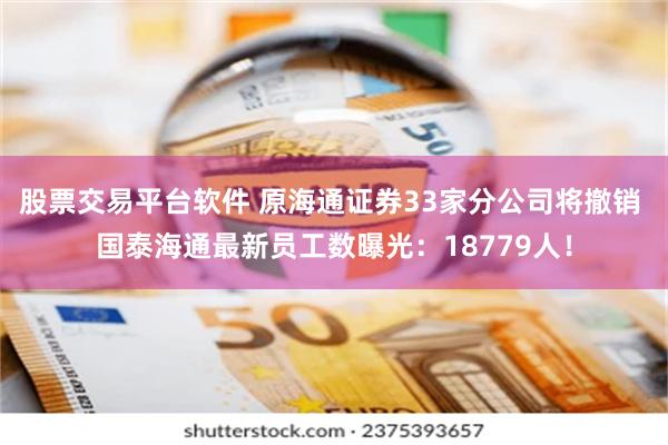 股票交易平台软件 原海通证券33家分公司将撤销 国泰海通最新员工数曝光：18779人！