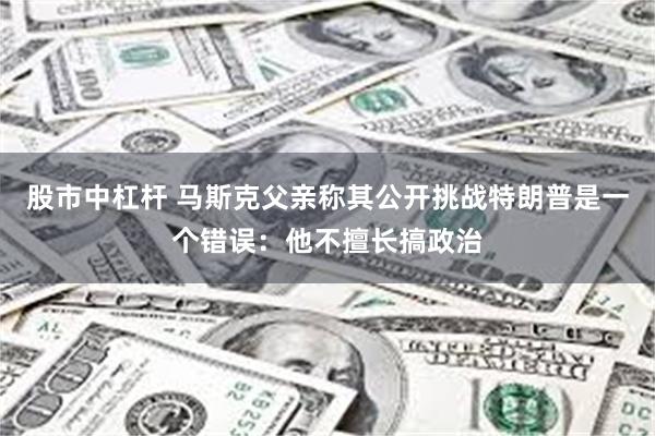 股市中杠杆 马斯克父亲称其公开挑战特朗普是一个错误：他不擅长搞政治