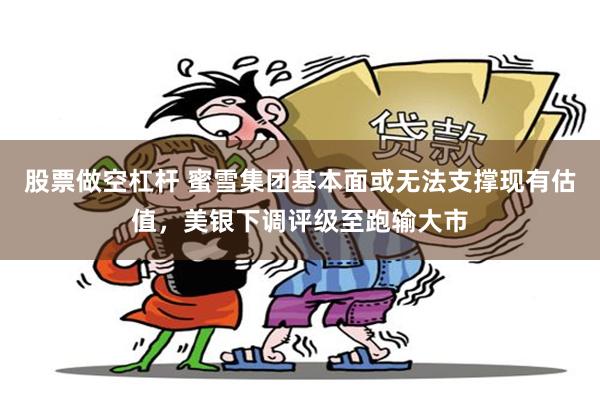 股票做空杠杆 蜜雪集团基本面或无法支撑现有估值，美银下调评级至跑输大市