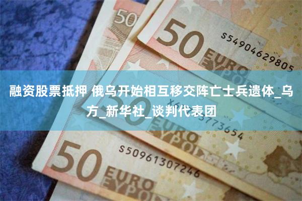 融资股票抵押 俄乌开始相互移交阵亡士兵遗体_乌方_新华社_谈判代表团