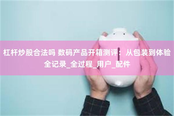 杠杆炒股合法吗 数码产品开箱测评：从包装到体验全记录_全过程_用户_配件