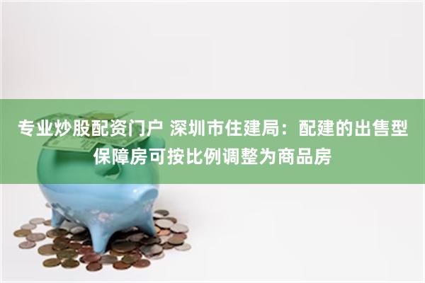 专业炒股配资门户 深圳市住建局：配建的出售型保障房可按比例调整为商品房