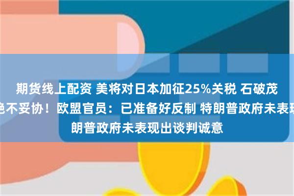 期货线上配资 美将对日本加征25%关税 石破茂强硬表态：绝不妥协！欧盟官员：已准备好反制 特朗普政府未表现出谈判诚意