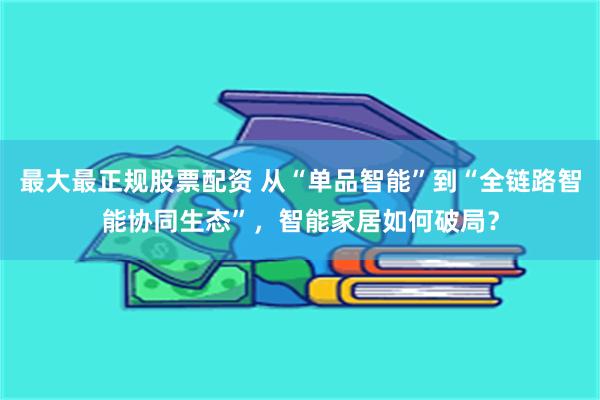 最大最正规股票配资 从“单品智能”到“全链路智能协同生态”，智能家居如何破局？