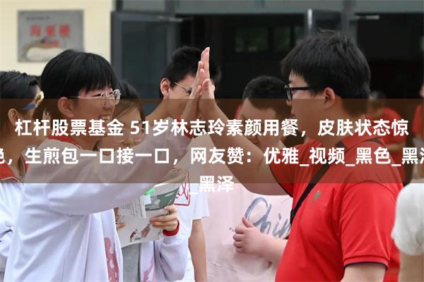 杠杆股票基金 51岁林志玲素颜用餐，皮肤状态惊艳，生煎包一口接一口，网友赞：优雅_视频_黑色_黑泽