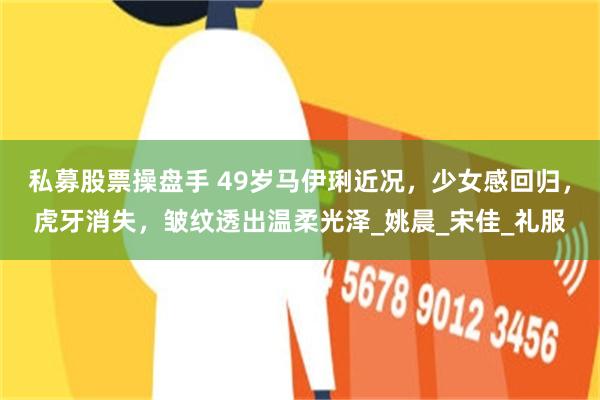 私募股票操盘手 49岁马伊琍近况，少女感回归，虎牙消失，皱纹透出温柔光泽_姚晨_宋佳_礼服