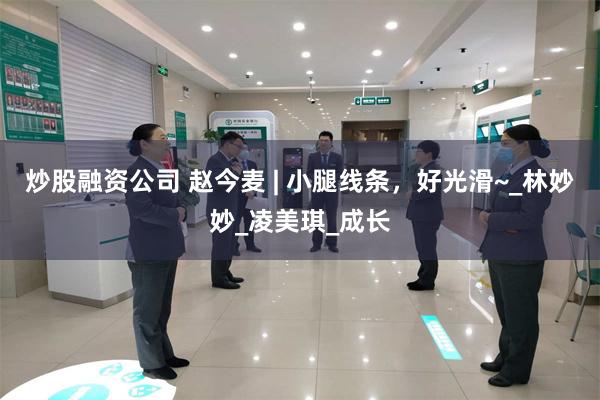 炒股融资公司 赵今麦 | 小腿线条，好光滑~_林妙妙_凌美琪_成长
