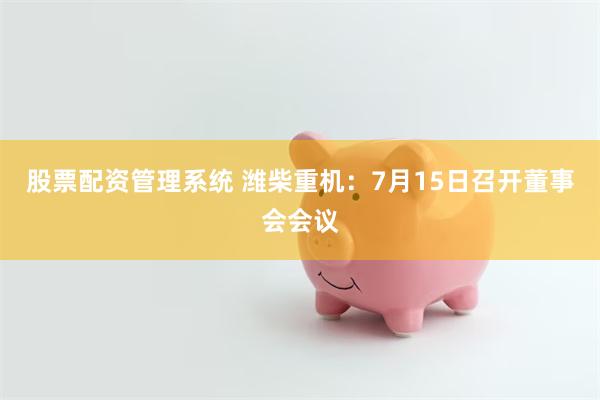 股票配资管理系统 潍柴重机：7月15日召开董事会会议