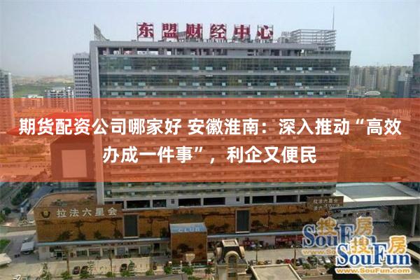期货配资公司哪家好 安徽淮南：深入推动“高效办成一件事”，利企又便民