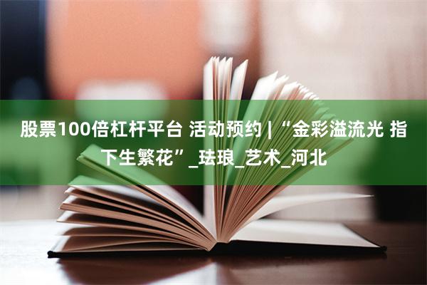 股票100倍杠杆平台 活动预约 | “金彩溢流光 指下生繁花”_珐琅_艺术_河北