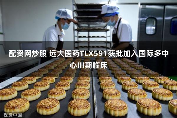 配资网炒股 远大医药TLX591获批加入国际多中心Ⅲ期临床