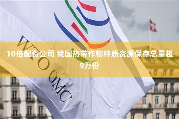 10倍配资公司 我国热带作物种质资源保存总量超9万份
