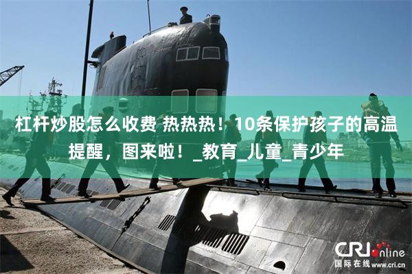 杠杆炒股怎么收费 热热热！10条保护孩子的高温提醒，图来啦！_教育_儿童_青少年