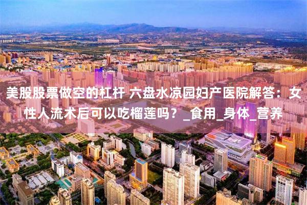 美股股票做空的杠杆 六盘水凉园妇产医院解答：女性人流术后可以吃榴莲吗？_食用_身体_营养