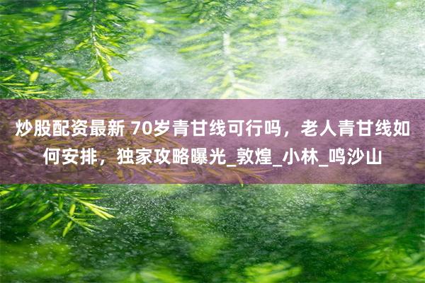 炒股配资最新 70岁青甘线可行吗，老人青甘线如何安排，独家攻略曝光_敦煌_小林_鸣沙山