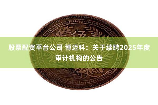 股票配资平台公司 博迈科：关于续聘2025年度审计机构的公告