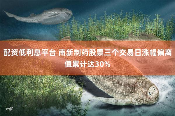 配资低利息平台 南新制药股票三个交易日涨幅偏离值累计达30%