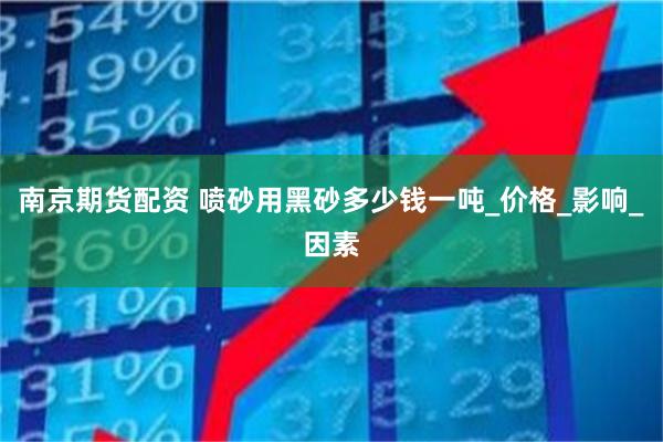 南京期货配资 喷砂用黑砂多少钱一吨_价格_影响_因素