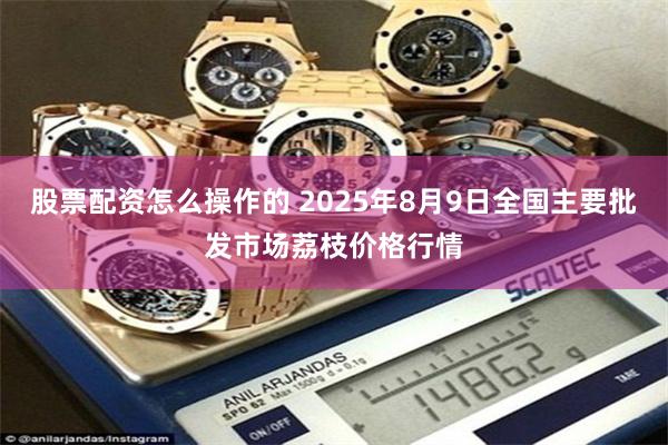 股票配资怎么操作的 2025年8月9日全国主要批发市场荔枝价格行情