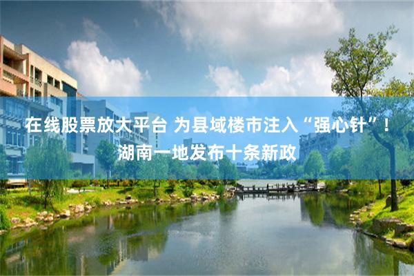 在线股票放大平台 为县域楼市注入“强心针”！湖南一地发布十条新政