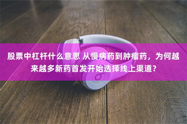 股票中杠杆什么意思 从慢病药到肿瘤药，为何越来越多新药首发开始选择线上渠道？