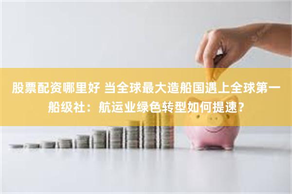 股票配资哪里好 当全球最大造船国遇上全球第一船级社：航运业绿色转型如何提速？