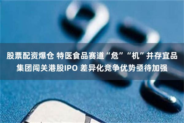 股票配资爆仓 特医食品赛道“危”“机”并存宜品集团闯关港股IPO 差异化竞争优势亟待加强