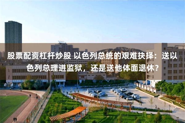 股票配资杠杆炒股 以色列总统的艰难抉择：送以色列总理进监狱，还是送他体面退休？