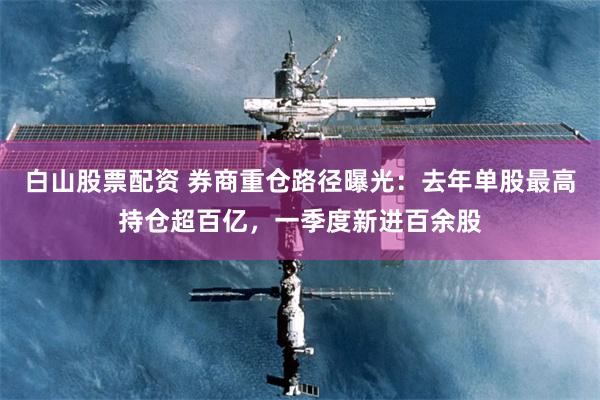 白山股票配资 券商重仓路径曝光:去年单股最高持仓超百亿,一季度新进百余股