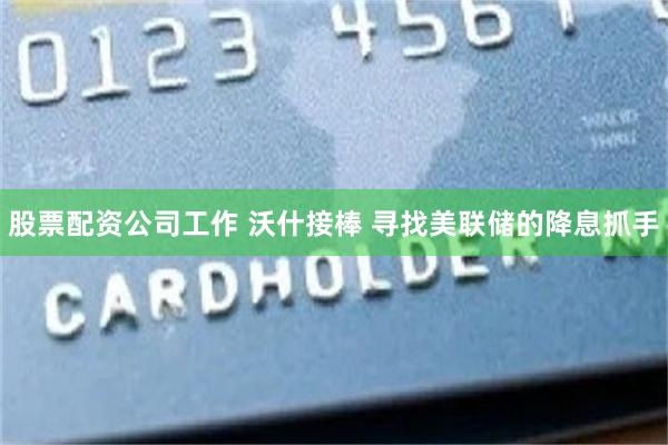 股票配资公司工作 沃什接棒 寻找美联储的降息抓手